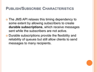 PUBLISH/SUBSCRIBE CHARACTERISTICS

 The JMS API relaxes this timing dependency to
  some extent by allowing subscribers to create
  durable subscriptions, which receive messages
  sent while the subscribers are not active.
 Durable subscriptions provide the flexibility and
  reliability of queues but still allow clients to send
  messages to many recipients.
 