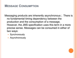 MESSAGE CONSUMPTION

Messaging products are inherently asynchronous ; There is
 no fundamental timing dependency between the
 production and the consumption of a message.
 However, the JMS specification uses this term in a more
 precise sense. Messages can be consumed in either of
 two ways:
   Synchronously
   Asynchronously
 