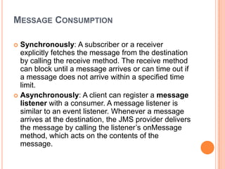 MESSAGE CONSUMPTION

 Synchronously: A subscriber or a receiver
  explicitly fetches the message from the destination
  by calling the receive method. The receive method
  can block until a message arrives or can time out if
  a message does not arrive within a specified time
  limit.
 Asynchronously: A client can register a message
  listener with a consumer. A message listener is
  similar to an event listener. Whenever a message
  arrives at the destination, the JMS provider delivers
  the message by calling the listener’s onMessage
  method, which acts on the contents of the
  message.
 