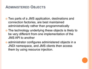 ADMINISTERED OBJECTS

 Two parts of a JMS application, destinations and
  connection factories, are best maintained
  administratively rather than programmatically
 The technology underlying these objects is likely to
  be very different from one implementation of the
  JMS API to another
 administrator configures administered objects in a
  JNDI namespace, and JMS clients then access
  them by using resource injection.
 