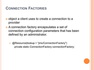 CONNECTION FACTORIES

 object a client uses to create a connection to a
  provider
 A connection factory encapsulates a set of
  connection configuration parameters that has been
  defined by an administrator.

       @Resource(lookup = "jms/ConnectionFactory")
         private static ConnectionFactory connectionFactory;
 
