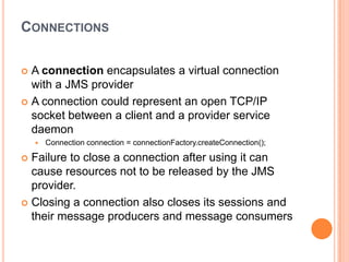 CONNECTIONS

 A connection encapsulates a virtual connection
  with a JMS provider
 A connection could represent an open TCP/IP
  socket between a client and a provider service
  daemon
       Connection connection = connectionFactory.createConnection();

 Failure to close a connection after using it can
  cause resources not to be released by the JMS
  provider.
 Closing a connection also closes its sessions and
  their message producers and message consumers
 