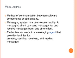 MESSAGING

 Method of communication between software
  components or applications.
 Messaging system is a peer-to-peer facility: A
  messaging client can send messages to, and
  receive messages from, any other client.
 Each client connects to a messaging agent that
  provides facilities for
  creating, sending, receiving, and reading
  messages.
 