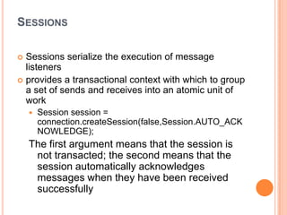 SESSIONS

 Sessions serialize the execution of message
  listeners
 provides a transactional context with which to group
  a set of sends and receives into an atomic unit of
  work
       Session session =
        connection.createSession(false,Session.AUTO_ACK
        NOWLEDGE);
    The first argument means that the session is
     not transacted; the second means that the
     session automatically acknowledges
     messages when they have been received
     successfully
 