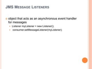 JMS MESSAGE LISTENERS

   object that acts as an asynchronous event handler
    for messages
       Listener myListener = new Listener();
       consumer.setMessageListener(myListener);
 