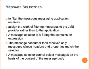 MESSAGE SELECTORS

 to filter the messages messaging application
  receives
 assign the work of filtering messages to the JMS
  provider rather than to the application
 A message selector is a String that contains an
  expression
 The message consumer then receives only
  messages whose headers and properties match the
  selector
 A message selector cannot select messages on the
  basis of the content of the message body
 