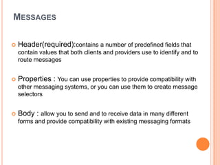 MESSAGES

   Header(required):contains a number of predefined fields that
    contain values that both clients and providers use to identify and to
    route messages


   Properties : You can use properties to provide compatibility with
    other messaging systems, or you can use them to create message
    selectors


   Body : allow you to send and to receive data in many different
    forms and provide compatibility with existing messaging formats
 