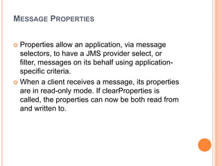 MESSAGE PROPERTIES


 Properties allow an application, via message
  selectors, to have a JMS provider select, or
  filter, messages on its behalf using application-
  specific criteria.
 When a client receives a message, its properties
  are in read-only mode. If clearProperties is
  called, the properties can now be both read from
  and written to.
 