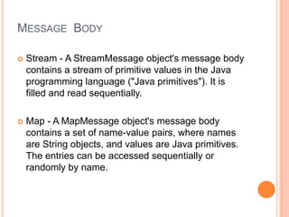 MESSAGE BODY

   Stream - A StreamMessage object's message body
    contains a stream of primitive values in the Java
    programming language ("Java primitives"). It is
    filled and read sequentially.

   Map - A MapMessage object's message body
    contains a set of name-value pairs, where names
    are String objects, and values are Java primitives.
    The entries can be accessed sequentially or
    randomly by name.
 