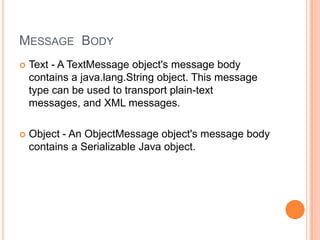 MESSAGE BODY
   Text - A TextMessage object's message body
    contains a java.lang.String object. This message
    type can be used to transport plain-text
    messages, and XML messages.

   Object - An ObjectMessage object's message body
    contains a Serializable Java object.
 