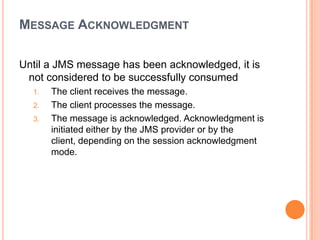 MESSAGE ACKNOWLEDGMENT

Until a JMS message has been acknowledged, it is
 not considered to be successfully consumed
  1.   The client receives the message.
  2.   The client processes the message.
  3.   The message is acknowledged. Acknowledgment is
       initiated either by the JMS provider or by the
       client, depending on the session acknowledgment
       mode.
 