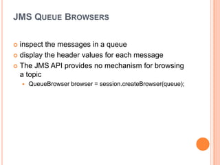JMS QUEUE BROWSERS

 inspect the messages in a queue
 display the header values for each message

 The JMS API provides no mechanism for browsing
  a topic
       QueueBrowser browser = session.createBrowser(queue);
 