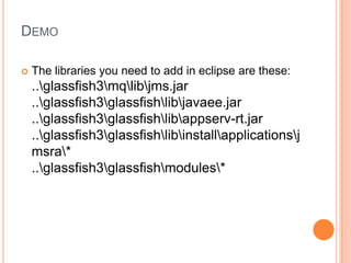 DEMO

   The libraries you need to add in eclipse are these:
    ..glassfish3mqlibjms.jar
    ..glassfish3glassfishlibjavaee.jar
    ..glassfish3glassfishlibappserv-rt.jar
    ..glassfish3glassfishlibinstallapplicationsj
    msra*
    ..glassfish3glassfishmodules*
 
