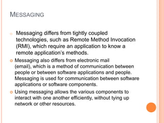 MESSAGING

o   Messaging differs from tightly coupled
    technologies, such as Remote Method Invocation
    (RMI), which require an application to know a
    remote application’s methods.
   Messaging also differs from electronic mail
    (email), which is a method of communication between
    people or between software applications and people.
    Messaging is used for communication between software
    applications or software components.
   Using messaging allows the various components to
    interact with one another efficiently, without tying up
    network or other resources.
 