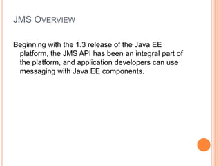 JMS OVERVIEW

Beginning with the 1.3 release of the Java EE
 platform, the JMS API has been an integral part of
 the platform, and application developers can use
 messaging with Java EE components.
 