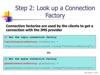 JMS / Session 1 / 25 of 36
Step 2: Look up a Connection
Factory
// Get the topic connection factory
TopicConnectionFactory tConFactory =
(TopicConnectionFactory)context.lookup("ConnectionFactory");
// Get the queue connection factory
QueueConnectionFactory qConFactory =
(QueueConnectionFactory)context.lookup("ConnectionFactory");
Connection factories are used by the clients to get a
connection with the JMS provider
Or
 