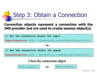 JMS / Session 1 / 26 of 36
Step 3: Obtain a Connection
Connection objects represent a connection with the
JMS provider and are used to create session object(s)
// Get the connection object for topic
TopicConnection tCon = tConFactory.createTopicConnection();
// Get the connection object for queue
QueueConnection qCon = qConFactory.createQueueConnection();
tCon.close(); qCon.close();
Close the connection object
Or
Or
 