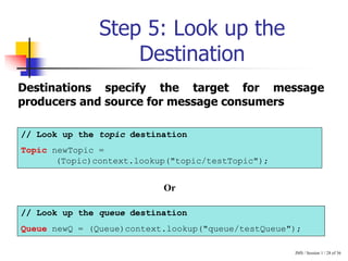 JMS / Session 1 / 28 of 36
Step 5: Look up the
Destination
// Look up the topic destination
Topic newTopic =
(Topic)context.lookup("topic/testTopic");
// Look up the queue destination
Queue newQ = (Queue)context.lookup("queue/testQueue");
Destinations specify the target for message
producers and source for message consumers
Or
 