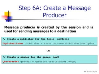 JMS / Session 1 / 29 of 36
Step 6A: Create a Message
Producer
// Create a publisher for the topic, newTopic
TopicPublisher tPublisher = tSession.createPublisher(newTopic);
// Create a sender for the queue, newQ
QueueSender qSender = qSession.createSender(newQ);
Message producer is created by the session and is
used for sending messages to a destination
Or
 