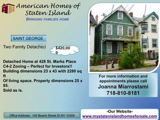 American Homes of Staten IslandBringing families home SAINT GEORGE Two Family Detached Detached Home at 428 St. Marks Place  C4-2 Zoning – Perfect for Investors!! Building dimensions 23 x 43 with 2280 sq ft Of living space. Property dimensions 25 x 85. Sold as is. $420,000 For more information and appointments please call Joanna Miarrostami 718-810-8181 -Our Website- www.mystatenislandhomesforsale.com Office Address:  145 Beach Street SI NY 10304 