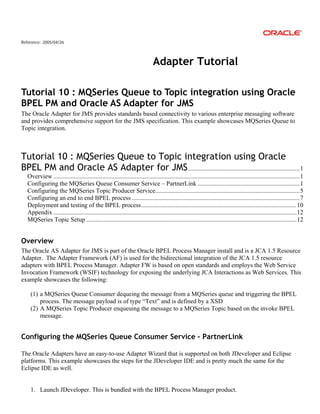Reference: 2005/04/26
Adapter Tutorial
Tutorial 10 : MQSeries Queue to Topic integration using Oracle
BPEL PM and Oracle AS Adapter for JMS
The Oracle Adapter for JMS provides standards based connectivity to various enterprise messaging software
and provides comprehensive support for the JMS specification. This example showcases MQSeries Queue to
Topic integration.
Tutorial 10 : MQSeries Queue to Topic integration using Oracle
BPEL PM and Oracle AS Adapter for JMS.......................................................................1
Overview .............................................................................................................................................................1
Configuring the MQSeries Queue Consumer Service – PartnerLink .................................................................1
Configuring the MQSeries Topic Producer Service............................................................................................5
Configuring an end to end BPEL process ...........................................................................................................7
Deployment and testing of the BPEL process...................................................................................................10
Appendix ...........................................................................................................................................................12
MQSeries Topic Setup ......................................................................................................................................12
Overview
The Oracle AS Adapter for JMS is part of the Oracle BPEL Process Manager install and is a JCA 1.5 Resource
Adapter. The Adapter Framework (AF) is used for the bidirectional integration of the JCA 1.5 resource
adapters with BPEL Process Manager. Adapter FW is based on open standards and employs the Web Service
Invocation Framework (WSIF) technology for exposing the underlying JCA Interactions as Web Services. This
example showcases the following:
(1) a MQSeries Queue Consumer dequeing the message from a MQSeries queue and triggering the BPEL
process. The message payload is of type “Text” and is defined by a XSD
(2) A MQSeries Topic Producer enqueuing the message to a MQSeries Topic based on the invoke BPEL
message.
Configuring the MQSeries Queue Consumer Service – PartnerLink
The Oracle Adapters have an easy-to-use Adapter Wizard that is supported on both JDeveloper and Eclipse
platforms. This example showcases the steps for the JDeveloper IDE and is pretty much the same for the
Eclipse IDE as well.
1. Launch JDeveloper. This is bundled with the BPEL Process Manager product.
 
