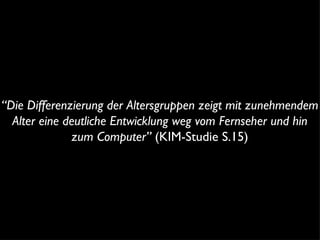 “ Die Differenzierung der Altersgruppen zeigt mit zunehmendem Alter eine deutliche Entwicklung weg vom Fernseher und hin zum Computer”  (KIM-Studie S.15) 