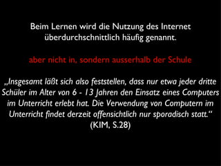 Beim Lernen wird die Nutzung des Internet überdurchschnittlich häufig genannt. „ Insgesamt läßt sich also feststellen, dass nur etwa jeder dritte Schüler im Alter von 6 - 13 Jahren den Einsatz eines Computers im Unterricht erlebt hat. Die Verwendung von Computern im Unterricht findet derzeit offensichtlich nur sporadisch statt.“  (KIM, S.28) aber nicht in, sondern ausserhalb der Schule 