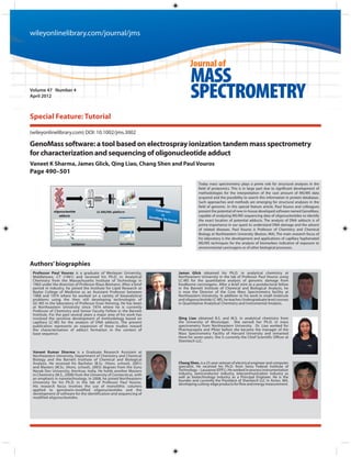 wileyonlinelibrary.com/journal/jms



                                                                             Journal of
                                                                             MASS
Volume 47 Number 4
April 2012                                                                   SPECTROMETRY
Special Feature: Tutorial

(wileyonlinelibrary.com) DOI: 10.1002/jms.3002

GenoMass software: a tool based on electrospray ionization tandem mass spectrometry
for characterization and sequencing of oligonucleotide adduct
Vaneet K Sharma, James Glick, Qing Liao, Chang Shen and Paul Vouros
Page 490–501
                                                                                  Today mass spectrometry plays a prime role for structural analyses in the
                                                                                  field of proteomics. This is in large part due to significant development of
                                                                                  methodologies for the interpretation of the vast amount of MS/MS data
                                                                                  acquired and the possibility to search this information in protein databases.
                                                                                  Such approaches and methods are emerging for structural analyses in the
                                                                                  field of genomic. In this special feature article, Paul Vouros and colleagues
                                                                                  present the potential of new in-house developed software named GenoMass,
                                                                                  capable of analyzing MS/MS sequencing data of oligonucleotides to identify
                                                                                  the exact location of potential adducts. The analysis of DNA adducts is of
                                                                                  prime importance in our quest to understand DNA damage and the advent
                                                                                  of related diseases. Paul Vouros is Professor of Chemistry and Chemical
                                                                                  Biology at Northeastern University (Boston, MA). The main research focus of
                                                                                  his laboratory is the development and applications of capillary hyphenated
                                                                                  MS/MS techniques for the analysis of biomarkers indicative of exposure to
                                                                                  environmental carcinogens or of other biological processes.



Authors’ biographies
 Professor Paul Vouros is a graduate of Wesleyan University,          James Glick obtained his Ph.D. in analytical chemistry at
 Middletown, CT (1961) and received his Ph.D. in Analytical           Northeastern University in the lab of Professor Paul Vouros using
 Chemistry from the Massachusetts Institute of Technology in          LC-MS for the quantitative analysis of genomic damage from
 1965 under the direction of Professor Klaus Biemann. After a brief   foodborne carcinogens. After a brief stint as a postdoctoral fellow
 period in industry, he joined the Institute for Lipid Research at    in the Barnett Institute of Chemical and Biological Analysis, he
 Baylor College of Medicine as an Assistant Professor between         is now the Director of the Core Mass Spectrometry facility at
 1968 and 1974 where he worked on a variety of bioanalytical          Northeastern University. In addition to his work in small molecule
 problems using the then still developing technologies of             and oligonucleotide LC-MS, he teaches Undergraduate level courses
 GC-MS in the laboratory of Professor Evan Horning. He has been       in Quantitative Analytical Chemistry and Instrumental Analysis.
 at Northeastern University since 1974 where he is currently
 Professor of Chemistry and Senior Faculty Fellow in the Barnett
 Institute. For the past several years a major area of his work has
 involved the sensitive development of methodology based on           Qing Liao obtained B.S. and M.S. in analytical chemistry from
 capillary LC-MS for the analysis of DNA adducts. The present         the University of Mississippi. She earned her Ph.D. in mass
 publication represents an expansion of these studies toward          spectrometry from Northeastern University. Dr. Liao worked for
 the characterization of adduct formation in the context of           Pharmacopeia and Pfizer before she became the manager of the
 base sequence.                                                       Mass Spectrometry Facility of Harvard University and remained
                                                                      there for seven years. She is currently the Chief Scientific Officer at
                                                                      Shenitech LLC.

 Vaneet Kumar Sharma is a Graduate Research Assistant at
 Northeastern University, Department of Chemistry and Chemical
 Biology and the Barnett Institute of Chemical and Biological
 Analysis. He received his Bachelor (B.Sc. (Hons. school), 2001)      Chang Shen, is a 25-year veteran of electrical engineer and computer
 and Masters (M.Sc. (Hons. school), 2003) degrees from the Guru       specialist. He received his Ph.D. from Swiss Federal Institute of
 Nanak Dev University, Amritsar, India. He holds another Masters      Technology – Lausanne (EPFL). He worked in process instrumentation
 in Chemistry (M.S., 2008) from the University of Connecticut, with   industry, semiconductor industry, telecommunication industry as
 an emphasis in nanotechnology. In 2008, he joined Northeastern       well as biotechnology industry as a Principal Engineer. He is the
 University for his Ph.D. in the lab of Professor Paul Vouros.        founder and currently the President of Shenitech LLC in Acton, MA,
                                                                      developing cutting-edge products for flow and energy measurement.
 His research focus involves the use of monolithic columns
 applied to genotoxin-modified oligonucleotides and the
 development of software for the identification and sequencing of
 modified oligonucleotides.
 