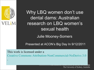 Why LBQ women don’t use
               dental dams: Australian
             research on LBQ women’s
                    sexual health
                    Julie Mooney-Somers

            Presented at ACON’s Big Day In 9/12/2011

This work is licensed under a
Creative Commons Attribution-NonCommercial-NoDerivs 3.0 Unpor
.
                              The Centre for Values, Ethics & the Law in Medicine
                                              The University of Sydney, Australia
 