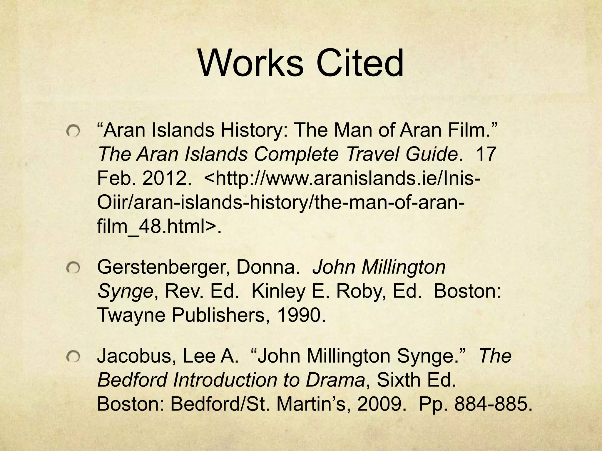 Works Cited
“Aran Islands History: The Man of Aran Film.”
The Aran Islands Complete Travel Guide. 17
Feb. 2012. <http://www.aranislands.ie/Inis-
Oiir/aran-islands-history/the-man-of-aran-
film_48.html>.

Gerstenberger, Donna. John Millington
Synge, Rev. Ed. Kinley E. Roby, Ed. Boston:
Twayne Publishers, 1990.

Jacobus, Lee A. “John Millington Synge.” The
Bedford Introduction to Drama, Sixth Ed.
Boston: Bedford/St. Martin’s, 2009. Pp. 884-885.
 