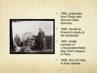 1892, graduates
from Trinity with
Second Class
Honours
1895, travels to
France to study at
the Sorbonne
1897, briefly
member of
L’AssociationIrland
aise (Irish League)
in Paris
1898, first of 5 trips
to Aran Islands
 