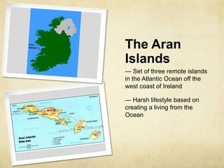 The Aran
Islands
--- Set of three remote islands
in the Atlantic Ocean off the
west coast of Ireland

--- Harsh lifestyle based on
creating a living from the
Ocean
 