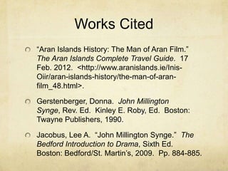 Works Cited
“Aran Islands History: The Man of Aran Film.”
The Aran Islands Complete Travel Guide. 17
Feb. 2012. <http://www.aranislands.ie/Inis-
Oiir/aran-islands-history/the-man-of-aran-
film_48.html>.

Gerstenberger, Donna. John Millington
Synge, Rev. Ed. Kinley E. Roby, Ed. Boston:
Twayne Publishers, 1990.

Jacobus, Lee A. “John Millington Synge.” The
Bedford Introduction to Drama, Sixth Ed.
Boston: Bedford/St. Martin’s, 2009. Pp. 884-885.
 