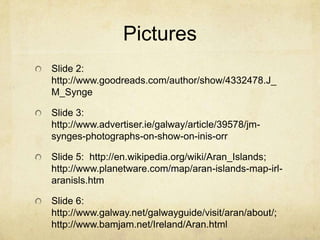 Pictures
Slide 2:
http://www.goodreads.com/author/show/4332478.J_
M_Synge

Slide 3:
http://www.advertiser.ie/galway/article/39578/jm-
synges-photographs-on-show-on-inis-orr

Slide 5: http://en.wikipedia.org/wiki/Aran_Islands;
http://www.planetware.com/map/aran-islands-map-irl-
aranisls.htm

Slide 6:
http://www.galway.net/galwayguide/visit/aran/about/;
http://www.bamjam.net/Ireland/Aran.html
 