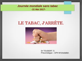 Journée mondiale sans tabac
-31 Mai 2017-
LE TABAC, J‘ARRÊTE.
Dr TOUDERT. S
Pneumologue – EPH M‘chedallah.
 
