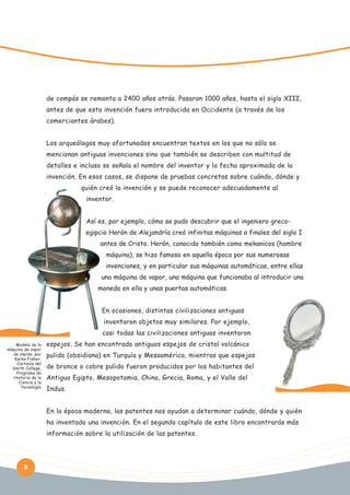 de compás se remonta a 2400 años atrás. Pasaron 1000 años, hasta el siglo XIII,
antes de que esta invención fuera introducida en Occidente (a través de los
comerciantes árabes).
Los arqueólogos muy afortunados encuentran textos en los que no sólo se
mencionan antiguas invenciones sino que también se describen con multitud de
detalles e incluso se señala el nombre del inventor y la fecha aproximada de la
invención. En esos casos, se dispone de pruebas concretas sobre cuándo, dónde y
quién creó la invención y se puede reconocer adecuadamente al
inventor.
Así es, por ejemplo, cómo se pudo descubrir que el ingeniero grecoegipcio Herón de Alejandría creó infinitas máquinas a finales del siglo I
antes de Cristo. Herón, conocido también como mekanicos (hombre
máquina), se hizo famoso en aquella época por sus numerosas
invenciones, y en particular sus máquinas automáticas, entre ellas
una máquina de vapor, una máquina que funcionaba al introducir una
moneda en ella y unas puertas automáticas.
En ocasiones, distintas civilizaciones antiguas
inventaron objetos muy similares. Por ejemplo,
casi todas las civilizaciones antiguas inventaron
Modelo de la
máquina de vapor
de Herón, por
Karen Fisher.
Cortesía del
Smith College,
Programa de
Historia de la
Ciencia y la
Tecnología

espejos. Se han encontrado antiguos espejos de cristal volcánico
pulido (obsidiana) en Turquía y Mesoamérica, mientras que espejos
de bronce o cobre pulido fueron producidos por los habitantes del
Antiguo Egipto, Mesopotamia, China, Grecia, Roma, y el Valle del
Indus.
En la época moderna, las patentes nos ayudan a determinar cuándo, dónde y quién
ha inventado una invención. En el segundo capítulo de este libro encontrarás más
información sobre la utilización de las patentes.

8

 