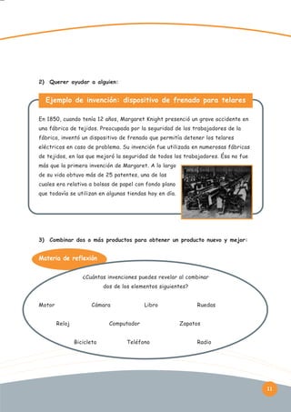 2)

Querer ayudar a alguien:

Ejemplo de invención: dispositivo de frenado para telares
En 1850, cuando tenía 12 años, Margaret Knight presenció un grave accidente en
una fábrica de tejidos. Preocupada por la seguridad de los trabajadores de la
fábrica, inventó un dispositivo de frenado que permitía detener los telares
eléctricos en caso de problema. Su invención fue utilizada en numerosas fábricas
de tejidos, en las que mejoró la seguridad de todos los trabajadores. Ésa no fue
más que la primera invención de Margaret. A lo largo
de su vida obtuvo más de 25 patentes, una de las
cuales era relativa a bolsas de papel con fondo plano
que todavía se utilizan en algunas tiendas hoy en día.

3)

Combinar dos o más productos para obtener un producto nuevo y mejor:

Materia de reflexión:
¿Cuántas invenciones puedes revelar al combinar
dos de los elementos siguientes?
Motor

Cámara
Reloj

Libro

Computador
Bicicleta

Teléfono

Ruedas
Zapatos
Radio

11

 