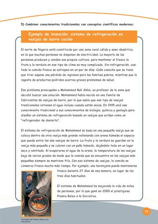 5) Combinar conocimientos tradicionales con conceptos científicos modernos:

Ejemplo de invención: sistema de refrigeración en
vasijas de barro cocido
El norte de Nigeria está constituido por una zona rural cálida y semi-desértica,
en la que muchas personas no disponen de electricidad. La mayoría de las
personas producen y venden sus propios cultivos, pero mantener al fresco la
fruta y la verdura en ese tipo de clima es muy complicado. Sin refrigeración, casi
toda la comida fresca se estropea en un par de días. Cada cosecha que se tiene
que tirar supone una pérdida de ingresos para las familias pobres, mientras que la
ingesta de productos podridos acarrea graves problemas de salud.
Ese problema preocupaba a Mohammed Bah Abba, un profesor de la zona que
decidió buscar una solución. Mohammed había nacido en una familia de
fabricantes de vasijas de barro, por lo que sabía que ese tipo de vasijas
tradicionales retienen el agua incluso cuando están secas. En 1995 unió ese
conocimiento tradicional a sus conocimientos de biología, química y geología para
diseñar un sistema de refrigeración basado en vasijas que actúan como un
"refrigerador de desierto".
El sistema de refrigeración de Mohammed se basa en una pequeña vasija que se
coloca dentro de otra vasija más grande rellenando con arena húmeda el espacio
que queda entre las dos vasijas de barro. La fruta y la verdura se guardan en la
vasija más pequeña y se cubren con un paño húmedo, dejándolo todo en un lugar
seco y ventilado. Al evaporarse el agua de la arena, la temperatura de las vasijas
baja de varios grados de modo que la comida que se encuentra en las vasijas más
pequeñas siempre se mantiene fría. Con ese sistema de vasijas, la comida se
conserva fresca mucho más tiempo. Por ejemplo, una berenjena puede mantenerse
fresca durante 27 días de esa manera, en lugar de los
tres días habituales.
El sistema de Mohammed ha mejorado la vida de miles
de personas, por lo que ganó en 2000 el prestigioso
Premio Rolex a la Iniciativa.

13
Cortesía del Premio Rolex a la
Iniciativa

 