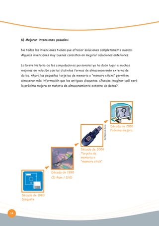 6) Mejorar invenciones pasadas:
No todas las invenciones tienen que ofrecer soluciones completamente nuevas.
Algunas invenciones muy buenas consisten en mejorar soluciones anteriores.
La breve historia de los computadores personales ya ha dado lugar a muchas
mejoras en relación con las distintas formas de almacenamiento externo de
datos. Ahora las pequeñas tarjetas de memoria o "memory sticks" permiten
almacenar más información que los antiguos disquetes. ¿Puedes imaginar cuál será

Cortesía de Sony

la próxima mejora en materia de almacenamiento externo de datos?

Década de 2000
Tarjeta de
memoria o
"memory stick"
Década de 1990
CD-Rom / DVD

Década de 1980
Disquete

14

Década de 2010
Próxima mejora

 
