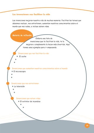 Las invenciones nos facilitan la vida
Las invenciones mejoran nuestra vida de muchas maneras. Facilitan las tareas que
debemos realizar, nos entretienen, aumentan nuestros conocimientos sobre el
mundo que nos rodea, e incluso salvan vidas.

Materia de reflexión:
Elabora una lista de
invenciones que te facilitan la vida, te la
mejoran o simplemente la hacen más divertida. Aquí
tienes unos ejemplos para ir empezando.
Invenciones que nos facilitan la vida:
El coche

Invenciones que aumentan nuestros conocimientos sobre el mundo:
El microscopio

Invenciones que nos entretienen:
La televisión

Invenciones que salvan vidas:
El extintor de incendios

15

 