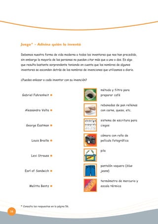 Juego* - Adivina quién lo inventó
Debemos nuestra forma de vida moderna a todos los inventores que nos han precedido,
sin embargo la mayoría de las personas no puedan citar más que a uno o dos. Es algo
que resulta bastante sorprendente teniendo en cuenta que los nombres de algunos
inventores se esconden detrás de los nombres de invenciones que utilizamos a diario.
¿Puedes enlazar a cada inventor con su invención?

Pensez-y:
método y filtro para
Gabriel Fahrenheit

preparar café
rebanadas de pan rellenas

Alessandro Volta

con carne, queso, etc.
sistema de escritura para

George Eastman

ciegos
cámara con rollo de

Louis Braille

película fotográfica
pila

Levi Strauss
pantalón vaquero (blue
Earl of Sandwich

jeans)
termómetro de mercurio y

Melitta Bentz

* Consulta las respuestas en la página 56.

16

escala térmica

 
