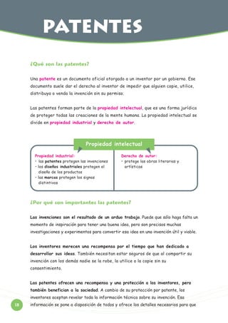 patentes
¿Qué son las patentes?
Una patente es un documento oficial otorgado a un inventor por un gobierno. Ese
documento suele dar el derecho al inventor de impedir que alguien copie, utilice,
distribuya o venda la invención sin su permiso.
Las patentes forman parte de la propiedad intelectual, que es una forma jurídica
de proteger todas las creaciones de la mente humana. La propiedad intelectual se
divide en propiedad industrial y derecho de autor.

Propiedad intelectual
Propiedad industrial:
• las patentes protegen las invenciones
• los diseños industriales protegen el
diseño de los productos
• las marcas protegen los signos
distintivos

Derecho de autor:
• protege las obras literarias y
artísticas

¿Por qué son importantes las patentes?
Las invenciones son el resultado de un arduo trabajo. Puede que sólo haga falta un
momento de inspiración para tener una buena idea, pero son precisos muchas
investigaciones y experimentos para convertir esa idea en una invención útil y viable.
Los inventores merecen una recompensa por el tiempo que han dedicado a
desarrollar sus ideas. También necesitan estar seguros de que al compartir su
invención con los demás nadie se la robe, la utilice o la copie sin su
consentimiento.
Las patentes ofrecen una recompensa y una protección a los inventores, pero
también benefician a la sociedad. A cambio de su protección por patente, los
inventores aceptan revelar toda la información técnica sobre su invención. Esa
18

información se pone a disposición de todos y ofrece los detalles necesarios para que

 