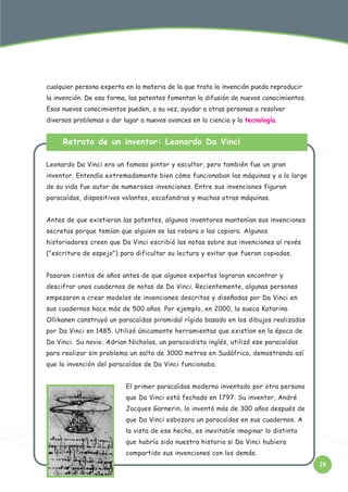 cualquier persona experta en la materia de la que trata la invención pueda reproducir
la invención. De esa forma, las patentes fomentan la difusión de nuevos conocimientos.
Esos nuevos conocimientos pueden, a su vez, ayudar a otras personas a resolver
diversos problemas o dar lugar a nuevos avances en la ciencia y la tecnología.

Retrato de un inventor: Leonardo Da Vinci
Leonardo Da Vinci era un famoso pintor y escultor, pero también fue un gran
inventor. Entendía extremadamente bien cómo funcionaban las máquinas y a lo largo
de su vida fue autor de numerosas invenciones. Entre sus invenciones figuran
paracaídas, dispositivos volantes, escafandras y muchas otras máquinas.
Antes de que existieran las patentes, algunos inventores mantenían sus invenciones
secretas porque temían que alguien se las robara o las copiara. Algunos
historiadores creen que Da Vinci escribió las notas sobre sus invenciones al revés
("escritura de espejo") para dificultar su lectura y evitar que fueran copiadas.
Pasaron cientos de años antes de que algunos expertos lograran encontrar y
descifrar unos cuadernos de notas de Da Vinci. Recientemente, algunas personas
empezaron a crear modelos de invenciones descritas y diseñadas por Da Vinci en
sus cuadernos hace más de 500 años. Por ejemplo, en 2000, la sueca Katarina
Ollikanen construyó un paracaídas piramidal rígido basado en los dibujos realizados
por Da Vinci en 1485. Utilizó únicamente herramientas que existían en la época de
Da Vinci. Su novio, Adrian Nicholas, un paracaidista inglés, utilizó ese paracaídas
para realizar sin problema un salto de 3000 metros en Sudáfrica, demostrando así
que la invención del paracaídas de Da Vinci funcionaba.
El primer paracaídas moderno inventado por otra persona
que Da Vinci está fechado en 1797. Su inventor, André
Jacques Garnerin, lo inventó más de 300 años después de
que Da Vinci esbozara un paracaídas en sus cuadernos. A
la vista de ese hecho, es inevitable imaginar lo distinta
que habría sido nuestra historia si Da Vinci hubiera
compartido sus invenciones con los demás.
19

 