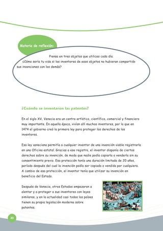 Materia de reflexión:
Piensa en tres objetos que utilices cada día.
¿Cómo sería tu vida si los inventores de esos objetos no hubieran compartido
sus invenciones con los demás?

¿Cuándo se inventaron las patentes?
En el siglo XV, Venecia era un centro artístico, científico, comercial y financiero
muy importante. En aquella época, vivían allí muchos inventores, por lo que en
1474 el gobierno creó la primera ley para proteger los derechos de los
inventores.
Esa ley veneciana permitía a cualquier inventor de una invención viable registrarla
en una Oficina estatal. Gracias a ese registro, el inventor disponía de ciertos
derechos sobre su invención, de modo que nadie podía copiarla o venderla sin su
consentimiento previo. Esa protección tenía una duración limitada de 20 años,
período después del cual la invención podía ser copiada o vendida por cualquiera.
A cambio de esa protección, el inventor tenía que utilizar su invención en
beneficio del Estado.
Después de Venecia, otros Estados empezaron a
alentar y a proteger a sus inventores con leyes
similares, y en la actualidad casi todos los países
tienen su propia legislación moderna sobre
patentes.
20

 