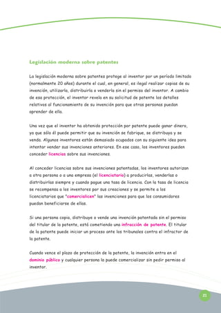 Legislación moderna sobre patentes
La legislación moderna sobre patentes protege al inventor por un período limitado
(normalmente 20 años) durante el cual, en general, es ilegal realizar copias de su
invención, utilizarla, distribuirla o venderla sin el permiso del inventor. A cambio
de esa protección, el inventor revela en su solicitud de patente los detalles
relativos al funcionamiento de su invención para que otras personas puedan
aprender de ella.
Una vez que el inventor ha obtenido protección por patente puede ganar dinero,
ya que sólo él puede permitir que su invención se fabrique, se distribuya y se
venda. Algunos inventores están demasiado ocupados con su siguiente idea para
intentar vender sus invenciones anteriores. En ese caso, los inventores pueden
conceder licencias sobre sus invenciones.
Al conceder licencias sobre sus invenciones patentadas, los inventores autorizan
a otra persona o a una empresa (el licenciatario) a producirlas, venderlas o
distribuirlas siempre y cuando pague una tasa de licencia. Con la tasa de licencia
se recompensa a los inventores por sus creaciones y se permite a los
licenciatarios que "comercialicen" las invenciones para que los consumidores
puedan beneficiarse de ellas.
Si una persona copia, distribuye o vende una invención patentada sin el permiso
del titular de la patente, está cometiendo una infracción de patente. El titular
de la patente puede iniciar un proceso ante los tribunales contra el infractor de
la patente.
Cuando vence el plazo de protección de la patente, la invención entra en el
dominio público y cualquier persona la puede comercializar sin pedir permiso al
inventor.

21

 
