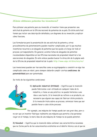¿Cómo obtienen patentes los inventores?
Para obtener una patente para su invención, el inventor tiene que presentar una
solicitud de patente en la Oficina nacional de patentes de su país. En dicha solicitud
tienen que incluir una descripción detallada y un diagrama de su invención y explicar
cómo funciona.
Los formularios para la presentación de una solicitud de patente y otros
procedimientos de patentamiento pueden resultar complicados, por lo que muchos
inventores recurren a un abogado de patentes que les ayuda a lo largo de todo el
proceso correspondiente. En general, existen listas de abogados de patentes
recomendados disponibles en las Oficinas nacionales de propiedad industrial o las
asociaciones de abogados. En este enlace puedes buscar la dirección de la página web
de la Oficina de propiedad industrial de tu país: http://www.wipo.int/directory/es/
Las invenciones pueden ser tan sencillas como un sujetapapeles o consistir en algo tan
complicado como un robot, pero siempre deberán cumplir ciertas condiciones de
patentabilidad para ser patentadas.
Se trata de las siguientes condiciones:
1) Aplicación industrial (Utilidad) - Significa que la invención
puede fabricarse o ser utilizada en cualquier rama de la
industria, o tiene un uso práctico; no puede limitarse a una
idea o una teoría. Si la invención se refiere a un producto, es
necesario que alguien sea capaz de fabricar dicho producto.
Si la invención trata sobre un proceso, entonces tiene que ser
posible llevar a cabo dicho proceso.
Por ejemplo, una máquina de tiempo puede ser una gran idea, pero a
no ser que un inventor fabrique realmente una máquina que permita a las personas
viajar en el tiempo, la mera idea de una máquina de tiempo no se puede patentar.
2) Novedad - Significa que la invención debe contener una característica novedosa
que no forme parte de los conocimientos existentes en el ámbito técnico con el que se
22

 