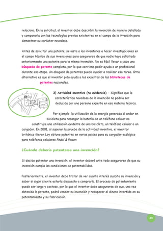 relaciona. En la solicitud, el inventor debe describir la invención de manera detallada
y compararla con las tecnologías previas existentes en el campo de la invención para
demostrar su carácter novedoso.
Antes de solicitar una patente, se insta a los inventores a hacer investigaciones en
el campo técnico de sus invenciones para asegurarse de que nadie haya solicitado
anteriormente una patente para la misma invención. No es fácil llevar a cabo una
búsqueda de patente completa, por lo que conviene pedir ayuda a un profesional
durante esa etapa. Un abogado de patentes puede ayudar a realizar esa tarea. Otra
alternativa es que el inventor pida ayuda a los expertos de las bibliotecas de
patentes nacionales.
3) Actividad inventiva (no evidencia) - Significa que la
característica novedosa de la invención no podría ser
deducida por una persona experta en esa materia técnica.
Por ejemplo, la utilización de la energía generada al andar en
bicicleta para recargar la batería de un teléfono celular no
constituye una utilización evidente de una bicicleta, un teléfono celular o un
cargador. En 2001, al superar la prueba de la actividad inventiva, el inventor
británico Kieron Loy obtuvo patentes en varios países para su cargador ecológico
para teléfonos celulares Pedal & Power.

¿Cuándo debería patentarse una invención?
Si decide patentar una invención, el inventor deberá ante todo asegurarse de que su
invención cumpla las condiciones de patentabilidad.
Posteriormente, el inventor debe tratar de ver cuánto interés suscita su invención y
saber si algún cliente estaría dispuesto a comprarla. El proceso de patentamiento
puede ser largo y costoso, por lo que el inventor debe asegurarse de que, una vez
obtenida la patente, podrá vender su invención y recuperar el dinero invertido en su
patentamiento y su fabricación.

23

 