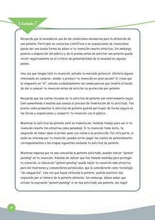 Cuidado

Recuerda que la novedad es una de las condiciones necesarias para la obtención de
una patente. Participar en concursos científicos o en exposiciones de invenciones
puede ser una buena forma de saber si tu invención resulta atractiva. Sin embargo,
ponerla a disposición del público y de la prensa antes de solicitar una patente puede
incidir negativamente en el criterio de patentabilidad de la novedad en algunos
países.
Una vez que tengas lista tu invención, estudia tu mercado potencial. ¿Estaría alguien
interesado en comprar, vender o producir tu invención en gran escala? Si crees que
la respuesta es "sí", estudia cuidadosamente las consecuencias que tendría el hecho
de dar a conocer tu invención antes de solicitar su protección por patente.
Recuerda que los costos iniciales de tu solicitud de patente son relativamente bajos
(van aumentando a medida que avanza el proceso de tramitación de tu solicitud). Tan
pronto como presentes la solicitud de patente podrás participar de forma segura en
las ferias y exposiciones y compartir tu invención con el público.
Mientras tu solicitud de patente esté en tramitación, tendrás tiempo para ver si tu
invención resulta tan atractiva como pensabas. Si tu invención tiene éxito, te
alegrarás de haber dado el primer paso con vistas a su protección. Por otra parte, si
nadie se interesa por tu invención, puedes evitar pagar los costos de patentamiento
correspondientes a las etapas siguientes anulando tu solicitud de patente.
Mientras esperas que te sea concedida la patente solicitada, puedes indicar "patent

pending" en tu invención. Además de indicar que has tomado medidas para proteger
tu invención, la indicación "patent pending" puede hacer tu invención más atractiva
para los inversores y consumidores potenciales, que la considerarán como tecnología
"de vanguardia". Una vez que hayas obtenido la patente, podrás sustituir esa
expresión por el número de la patente obtenida. Sin embargo, debes saber que
utilizar la expresión "patent pending" si no has solicitado una patente, ¡es ilegal!

24

 