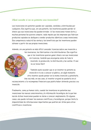 ¿Qué sucede si no se patenta una invención?
Las invenciones sin patentar pueden ser copiadas, vendidas y distribuidas por
cualquiera. Eso significa que, sin una patente, los inventores pueden perder el
dinero que sus invenciones les pueden brindar. Si las invenciones tienen éxito y
muchas personas las quieren comprar, nada impide que las empresas que fabrican
productos copiados se dediquen a vender productos idénticos a esas invenciones.
Esa competencia reducirá las ventas y los beneficios que los inventores pueden
obtener a partir de sus propias invenciones.
Además, sin una patente es más difícil conceder licencias sobre una invención a
los inversores, los fabricantes o los distribuidores. Eso significa
que si los inventores quieren ganar dinero con sus invenciones
sin licencias, tendrán que encargarse solos de toda la
inversión, la producción, la distribución y las ventas. ¡Y eso
no es tarea fácil!
También suele suceder que si un inventor no patenta su
invención ni la da a conocer al público, en algún momento
otro inventor puede pensar en la misma invención y patentarla.
Una vez más, en ese caso, el inventor original se quedaría sin el
reconocimiento o la recompensa financiera que podría haber obtenido gracias a su
invención.
Finalmente, como ya hemos visto, cuando los inventores no patentan sus
invenciones los nuevos conocimientos y la información tecnológica de la que han
nacido dichas invenciones pueden no darse a conocer ampliamente. En algunos
casos, eso puede retrasar los avances científicos y tecnológicos, porque limita la
disponibilidad de informaciones importantes que podrían ser útiles para otros
científicos e inventores.

25

 