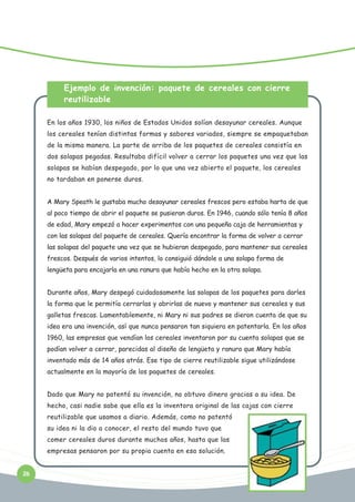 Ejemplo de invención: paquete de cereales con cierre
reutilizable
En los años 1930, los niños de Estados Unidos solían desayunar cereales. Aunque
los cereales tenían distintas formas y sabores variados, siempre se empaquetaban
de la misma manera. La parte de arriba de los paquetes de cereales consistía en
dos solapas pegadas. Resultaba difícil volver a cerrar los paquetes una vez que las
solapas se habían despegado, por lo que una vez abierto el paquete, los cereales
no tardaban en ponerse duros.
A Mary Speath le gustaba mucho desayunar cereales frescos pero estaba harta de que
al poco tiempo de abrir el paquete se pusieran duros. En 1946, cuando sólo tenía 8 años
de edad, Mary empezó a hacer experimentos con una pequeña caja de herramientas y
con las solapas del paquete de cereales. Quería encontrar la forma de volver a cerrar
las solapas del paquete una vez que se hubieran despegado, para mantener sus cereales
frescos. Después de varios intentos, lo consiguió dándole a una solapa forma de
lengüeta para encajarla en una ranura que había hecho en la otra solapa.
Durante años, Mary despegó cuidadosamente las solapas de los paquetes para darles
la forma que le permitía cerrarlas y abrirlas de nuevo y mantener sus cereales y sus
galletas frescas. Lamentablemente, ni Mary ni sus padres se dieron cuenta de que su
idea era una invención, así que nunca pensaron tan siquiera en patentarla. En los años
1960, las empresas que vendían los cereales inventaron por su cuenta solapas que se
podían volver a cerrar, parecidas al diseño de lengüeta y ranura que Mary había
inventado más de 14 años atrás. Ese tipo de cierre reutilizable sigue utilizándose
actualmente en la mayoría de los paquetes de cereales.
Dado que Mary no patentó su invención, no obtuvo dinero gracias a su idea. De
hecho, casi nadie sabe que ella es la inventora original de las cajas con cierre
reutilizable que usamos a diario. Además, como no patentó
su idea ni la dio a conocer, el resto del mundo tuvo que
comer cereales duros durante muchos años, hasta que las
empresas pensaron por su propia cuenta en esa solución.
26

 